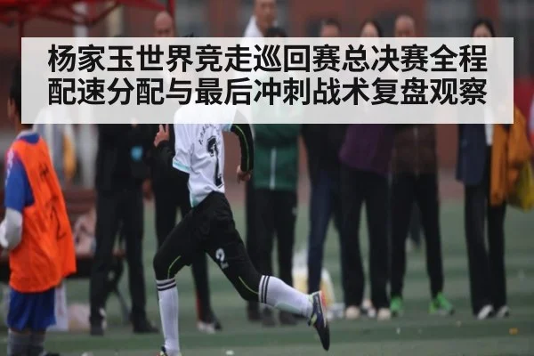 杨家玉世界竞走巡回赛总决赛全程配速分配与最后冲刺战术复盘观察