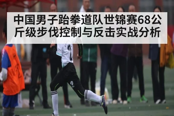 中国男子跆拳道队世锦赛68公斤级步伐控制与反击实战分析