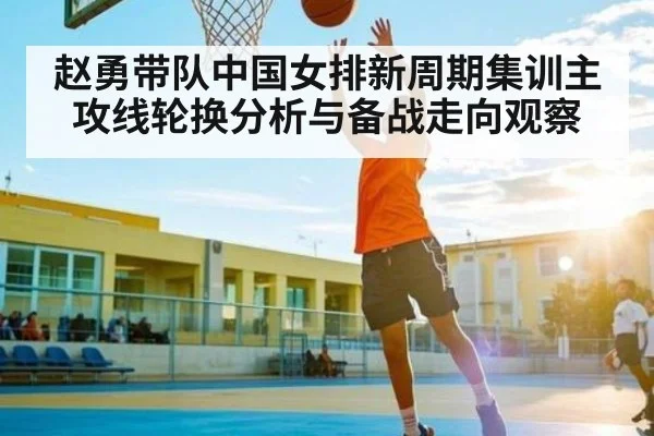 赵勇带队中国女排新周期集训主攻线轮换分析与备战走向观察
