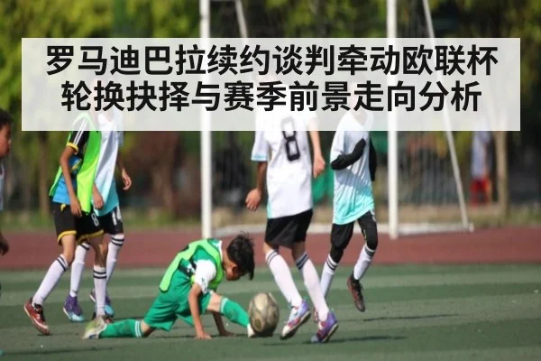 罗马迪巴拉续约谈判牵动欧联杯轮换抉择与赛季前景走向分析